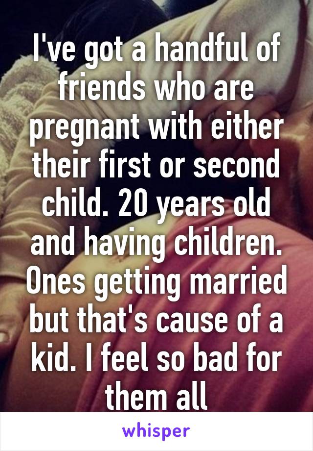 I've got a handful of friends who are pregnant with either their first or second child. 20 years old and having children. Ones getting married but that's cause of a kid. I feel so bad for them all