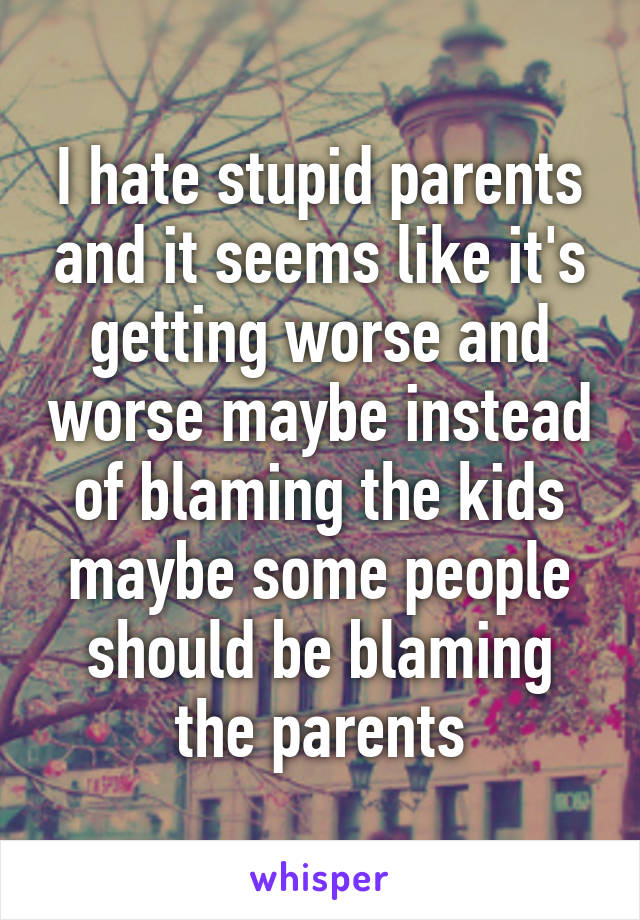 I hate stupid parents and it seems like it's getting worse and worse maybe instead of blaming the kids maybe some people should be blaming the parents