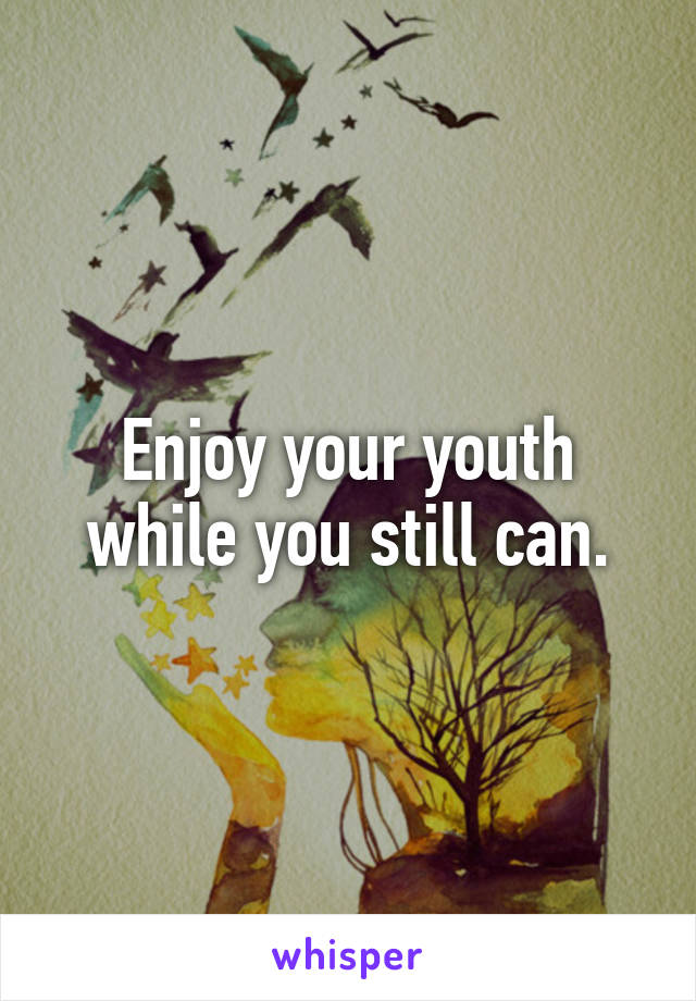 Enjoy your youth while you still can.