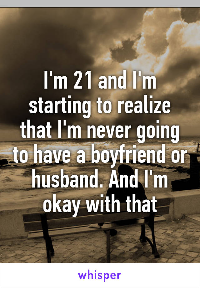 I'm 21 and I'm starting to realize that I'm never going to have a boyfriend or husband. And I'm okay with that