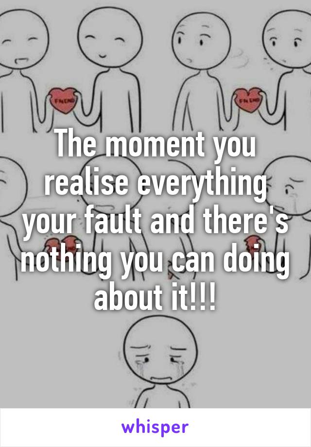 The moment you realise everything your fault and there's nothing you can doing about it!!!