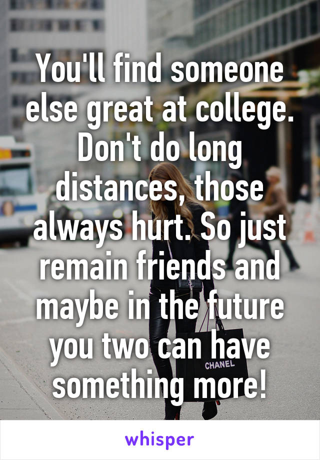 You'll find someone else great at college. Don't do long distances, those always hurt. So just remain friends and maybe in the future you two can have something more!