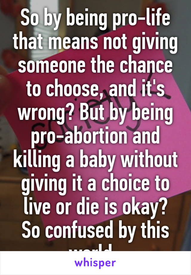 So by being pro-life that means not giving someone the chance to choose, and it's wrong? But by being pro-abortion and killing a baby without giving it a choice to live or die is okay? So confused by this world. 