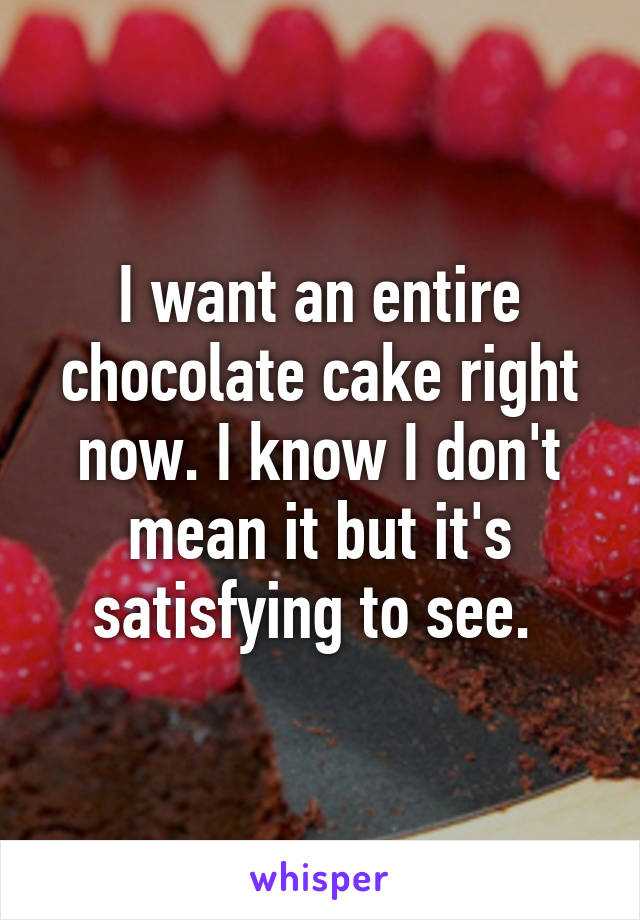 I want an entire chocolate cake right now. I know I don't mean it but it's satisfying to see. 