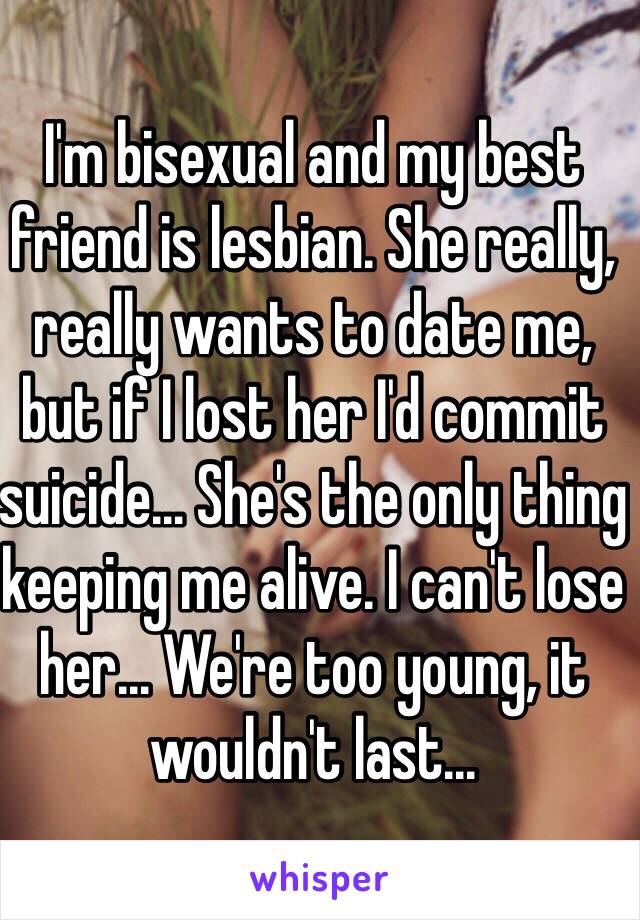 I'm bisexual and my best friend is lesbian. She really, really wants to date me, but if I lost her I'd commit suicide… She's the only thing keeping me alive. I can't lose her... We're too young, it wouldn't last...