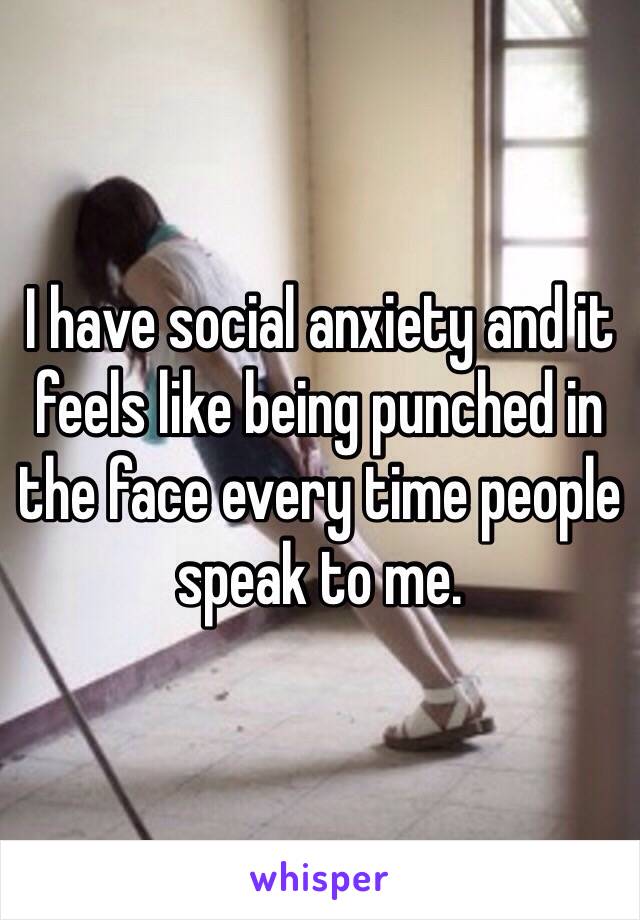 I have social anxiety and it feels like being punched in the face every time people speak to me. 