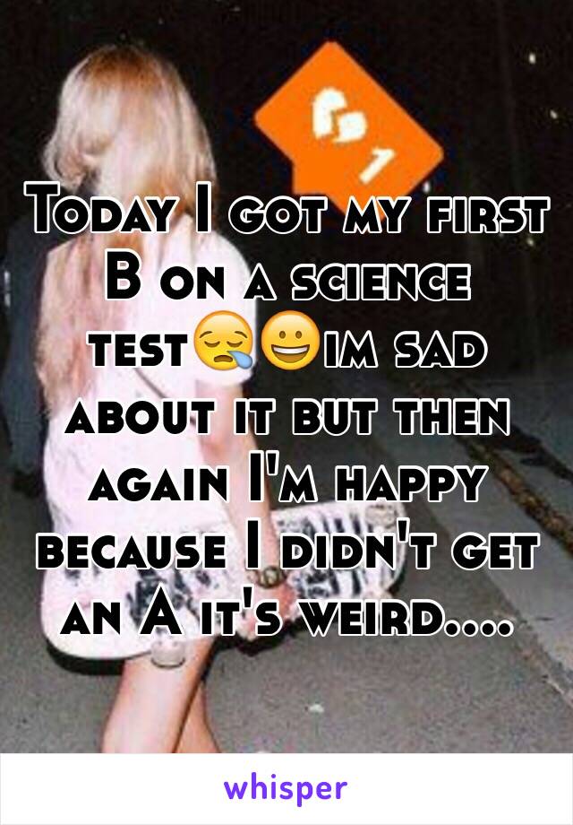 Today I got my first B on a science test😪😀im sad about it but then again I'm happy because I didn't get an A it's weird....