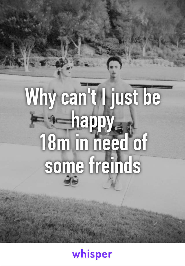 Why can't I just be happy
18m in need of some freinds