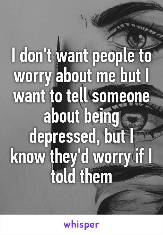 I don't want people to worry about me but I want to tell someone about being depressed, but I know they'd worry if I told them