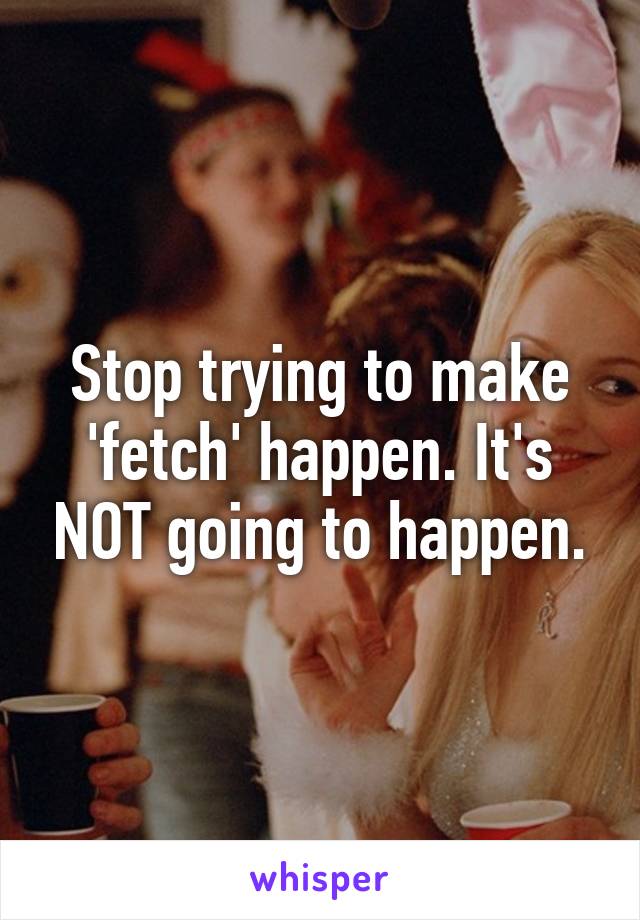 Stop trying to make 'fetch' happen. It's NOT going to happen.