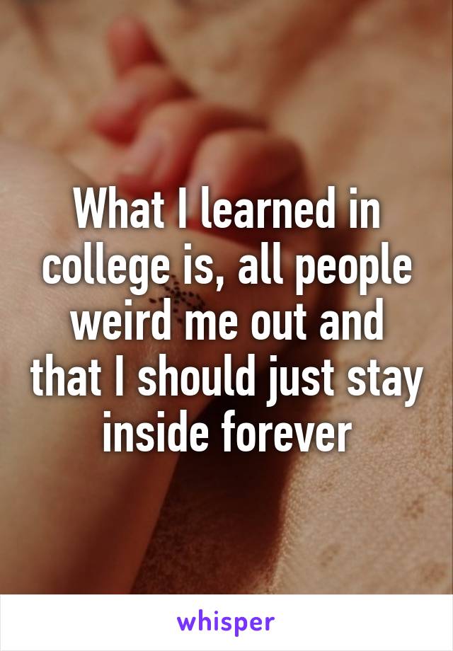 What I learned in college is, all people weird me out and that I should just stay inside forever