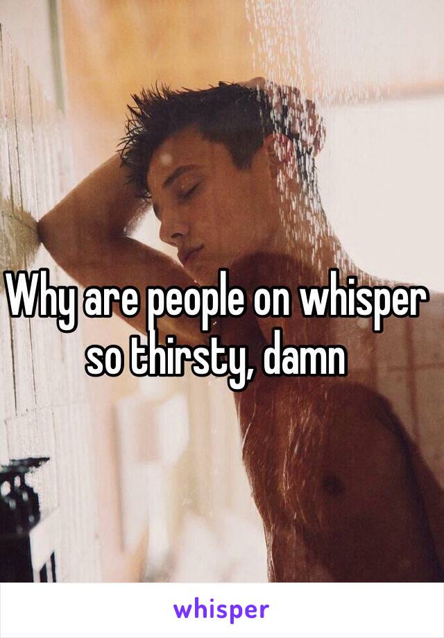 Why are people on whisper so thirsty, damn