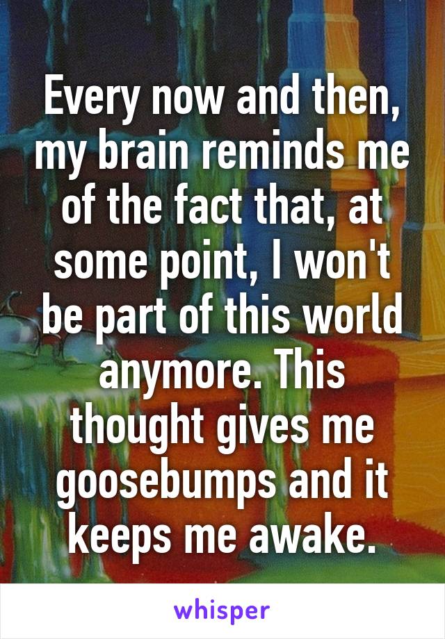 Every now and then, my brain reminds me of the fact that, at some point, I won't be part of this world anymore. This thought gives me goosebumps and it keeps me awake.