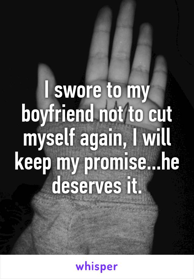 I swore to my boyfriend not to cut myself again, I will keep my promise...he deserves it.