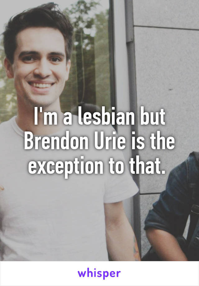 I'm a lesbian but Brendon Urie is the exception to that. 