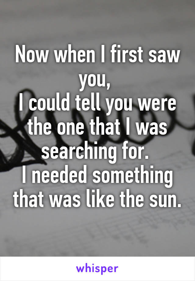 Now when I first saw you, 
I could tell you were the one that I was searching for. 
I needed something that was like the sun. 