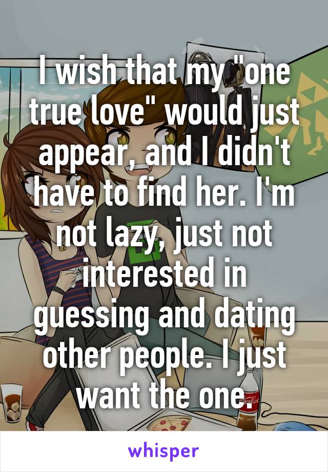 I wish that my "one true love" would just appear, and I didn't have to find her. I'm not lazy, just not interested in guessing and dating other people. I just want the one.