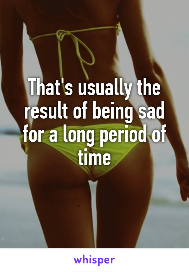 That's usually the result of being sad for a long period of time
