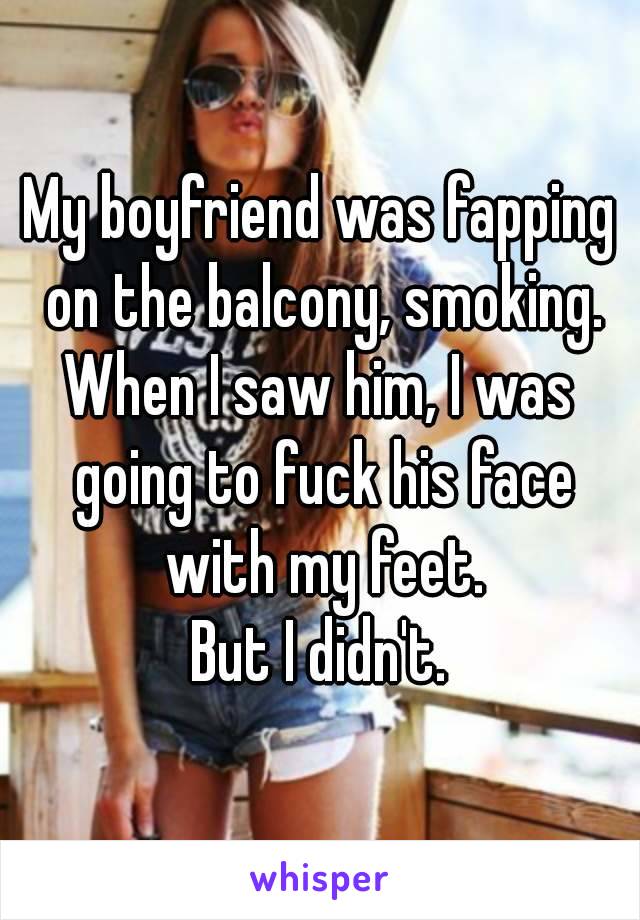 My boyfriend was fapping on the balcony, smoking.
When I saw him, I was going to fuck his face with my feet.
But I didn't.