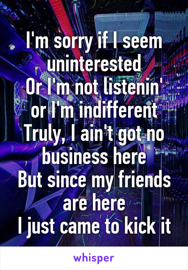 I'm sorry if I seem uninterested
Or I'm not listenin' or I'm indifferent
Truly, I ain't got no business here
But since my friends are here
I just came to kick it