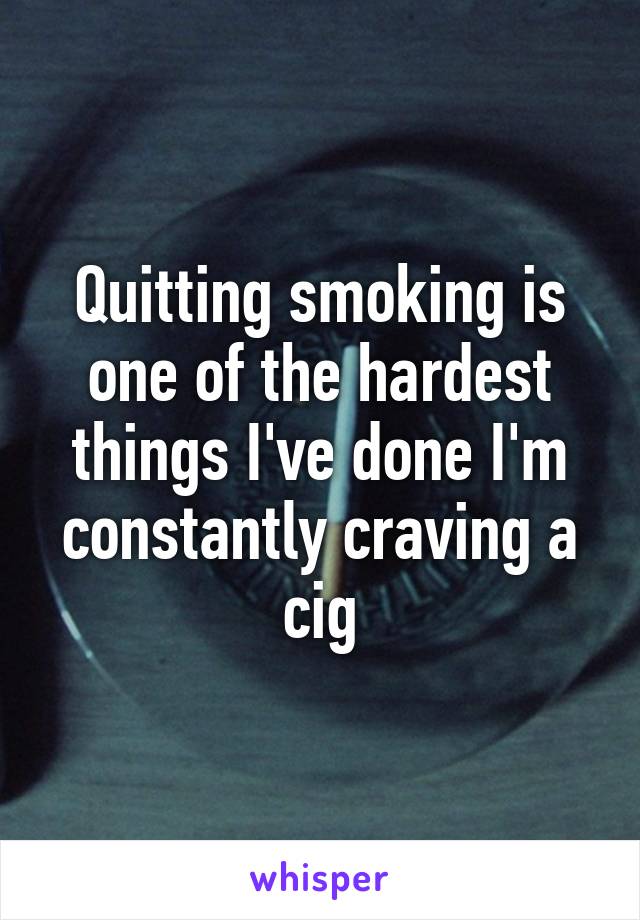 Quitting smoking is one of the hardest things I've done I'm constantly craving a cig