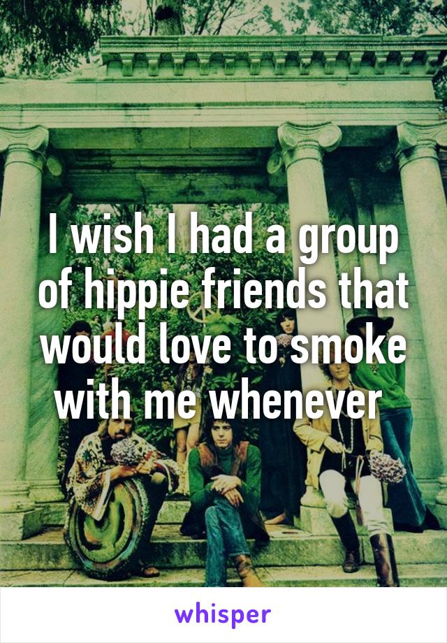 I wish I had a group of hippie friends that would love to smoke with me whenever 