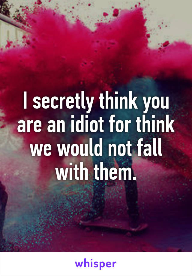 I secretly think you are an idiot for think we would not fall with them.