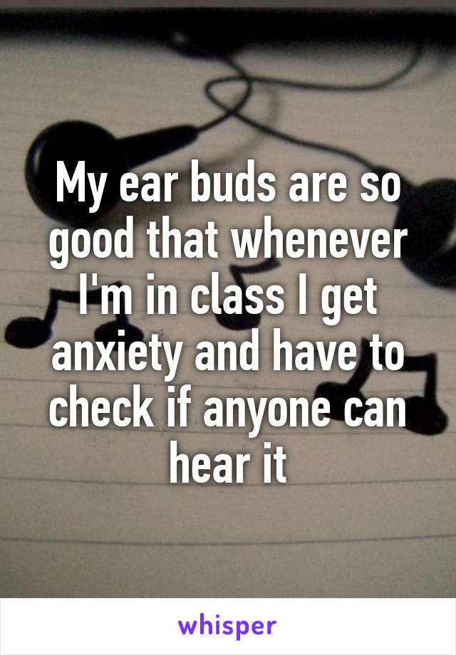 My ear buds are so good that whenever I'm in class I get anxiety and have to check if anyone can hear it