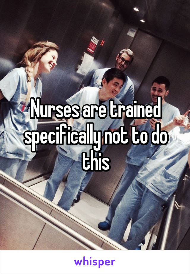 Nurses are trained specifically not to do this