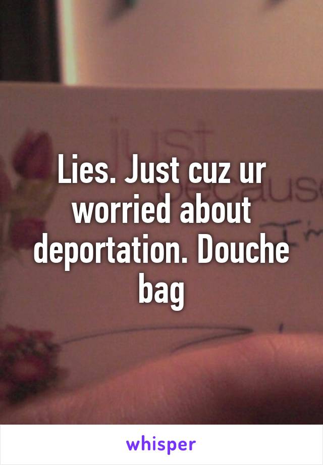 Lies. Just cuz ur worried about deportation. Douche bag