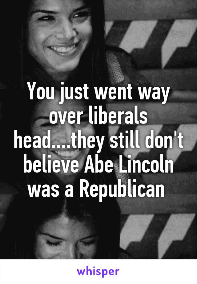 You just went way over liberals head....they still don't believe Abe Lincoln was a Republican 