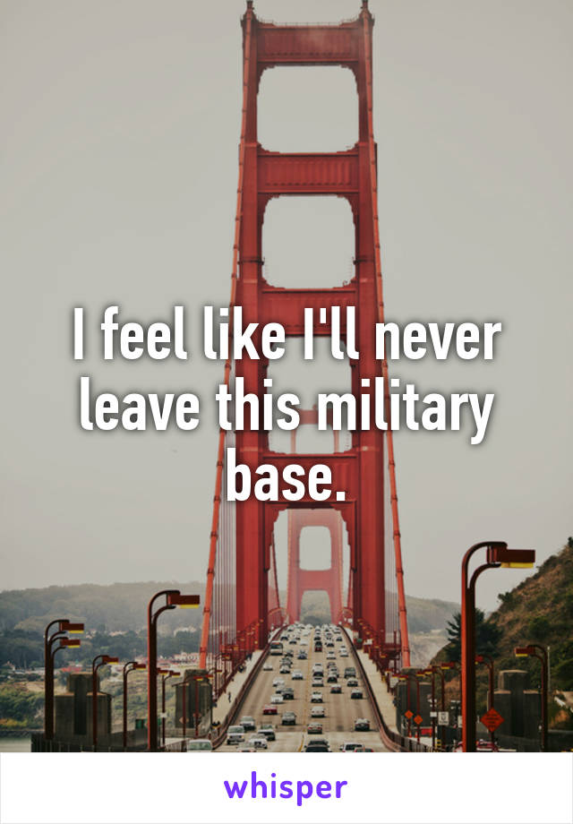 I feel like I'll never leave this military base.