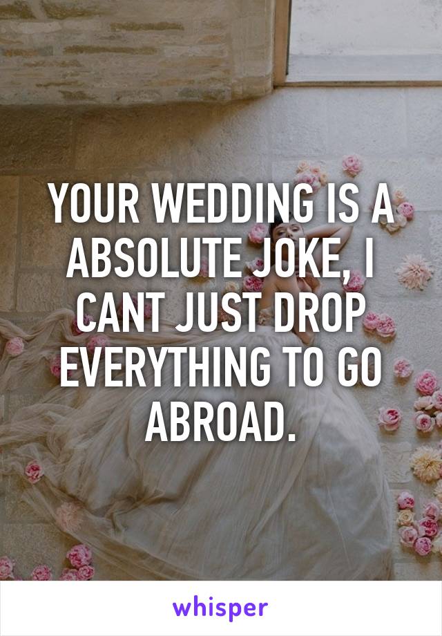 YOUR WEDDING IS A ABSOLUTE JOKE, I CANT JUST DROP EVERYTHING TO GO ABROAD.