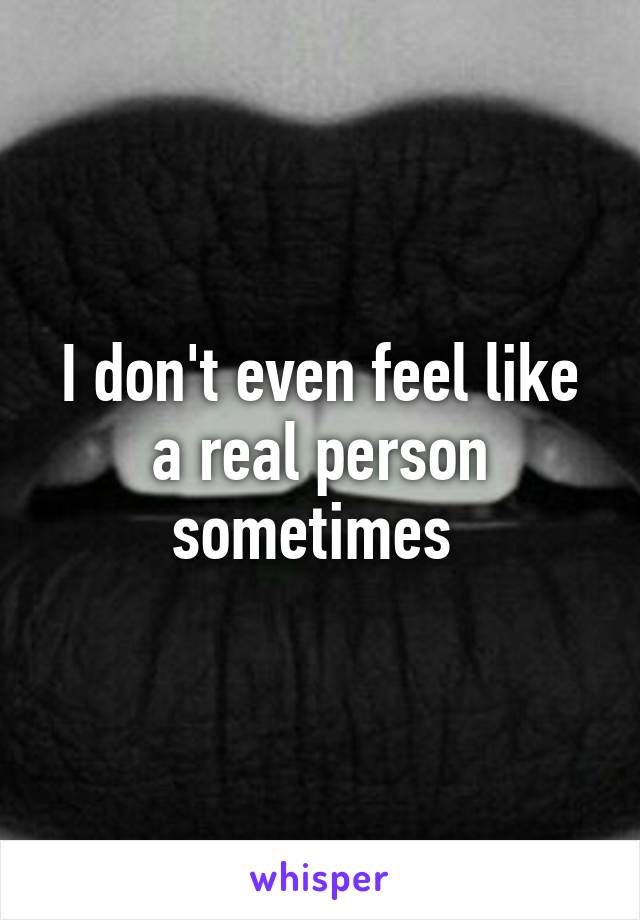 I don't even feel like a real person sometimes 