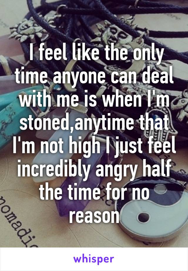  I feel like the only time anyone can deal with me is when I'm stoned,anytime that I'm not high I just feel incredibly angry half the time for no reason