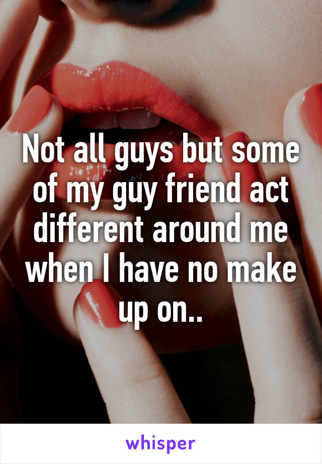 Not all guys but some of my guy friend act different around me when I have no make up on..