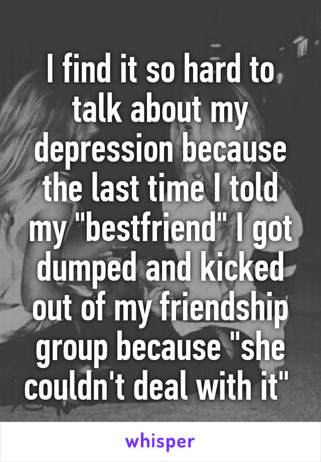 I find it so hard to talk about my depression because the last time I told my "bestfriend" I got dumped and kicked out of my friendship group because "she couldn't deal with it" 