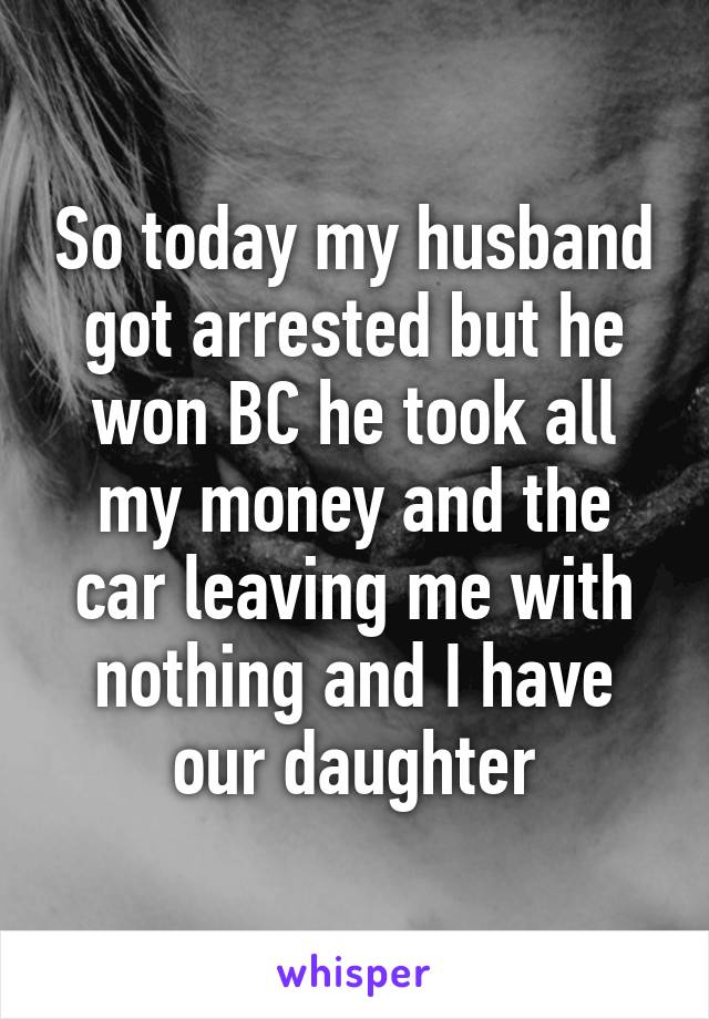 So today my husband got arrested but he won BC he took all my money and the car leaving me with nothing and I have our daughter