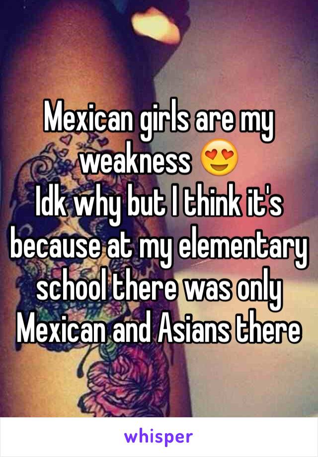 Mexican girls are my weakness 😍
Idk why but I think it's because at my elementary school there was only Mexican and Asians there