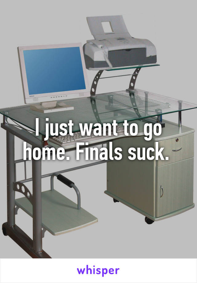 I just want to go home. Finals suck. 