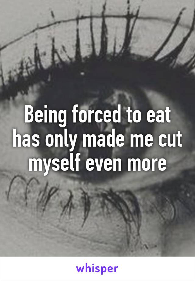 Being forced to eat has only made me cut myself even more