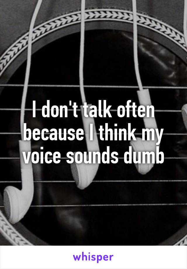 I don't talk often because I think my voice sounds dumb