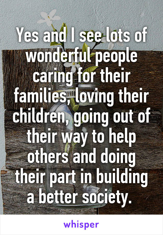 Yes and I see lots of wonderful people caring for their families, loving their children, going out of their way to help others and doing their part in building a better society. 