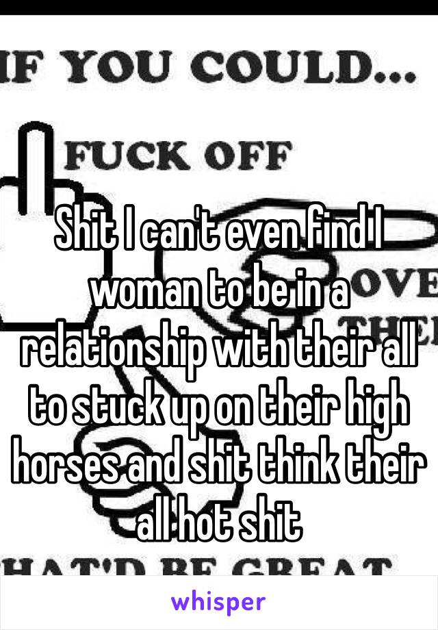 Shit I can't even find I woman to be in a relationship with their all to stuck up on their high horses and shit think their all hot shit 