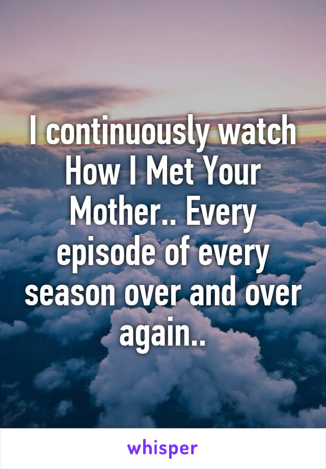 I continuously watch How I Met Your Mother.. Every episode of every season over and over again..