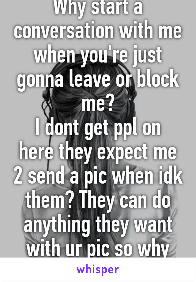 Why start a conversation with me when you're just gonna leave or block me?
I dont get ppl on here they expect me 2 send a pic when idk them? They can do anything they want with ur pic so why share?