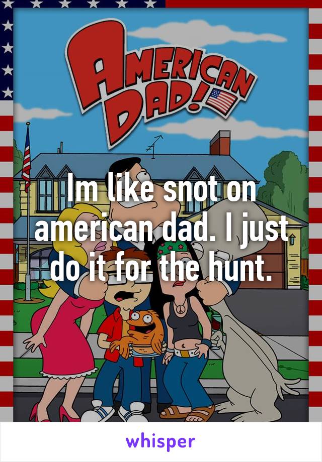 Im like snot on american dad. I just do it for the hunt.