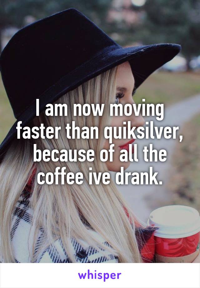 I am now moving faster than quiksilver, because of all the coffee ive drank.