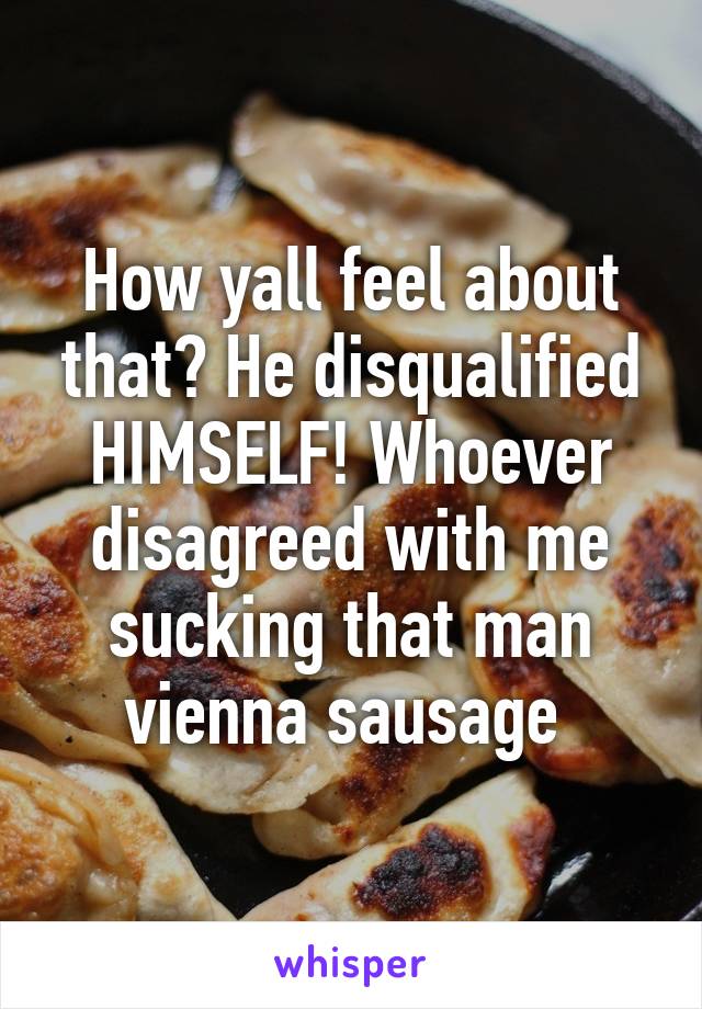 How yall feel about that? He disqualified HIMSELF! Whoever disagreed with me sucking that man vienna sausage 