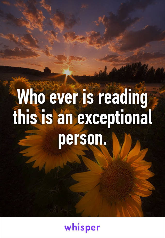 Who ever is reading this is an exceptional person.